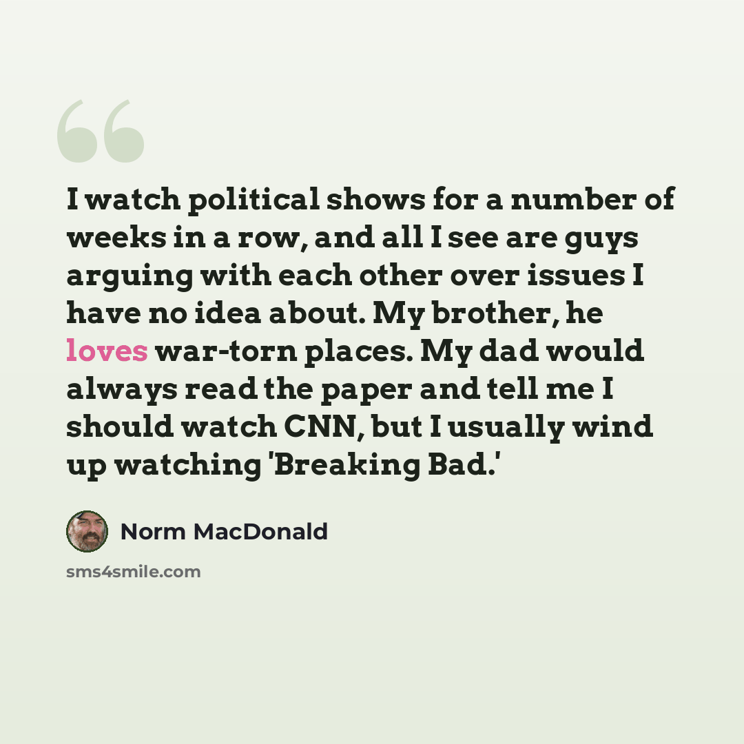 “I watch political shows for a number of weeks in a row, and all I see are guys arguing with each other over issues I have no idea about. My brother, he loves war-torn places. My dad would always read the paper and tell me I should watch CNN, but I usually wind up watching 'Breaking Bad.'” quote by Norm MacDonald