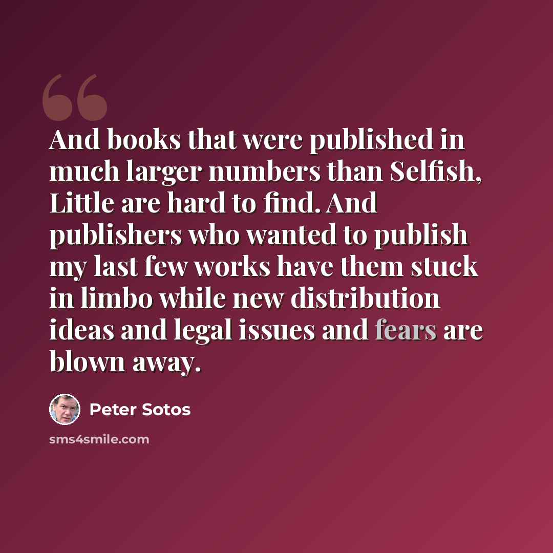 “And books that were published in much larger numbers than Selfish, Little are hard to find. And publishers who wanted to publish my last few works have them stuck in limbo while new distribution ideas and legal issues and fears are blown away.” quote by Peter Sotos