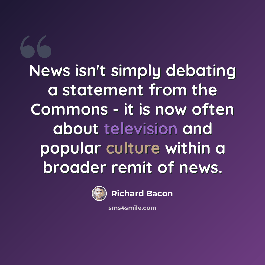 “News isn't simply debating a statement from the Commons - it is now often about television and popular culture within a broader remit of news.” quote by Richard Bacon