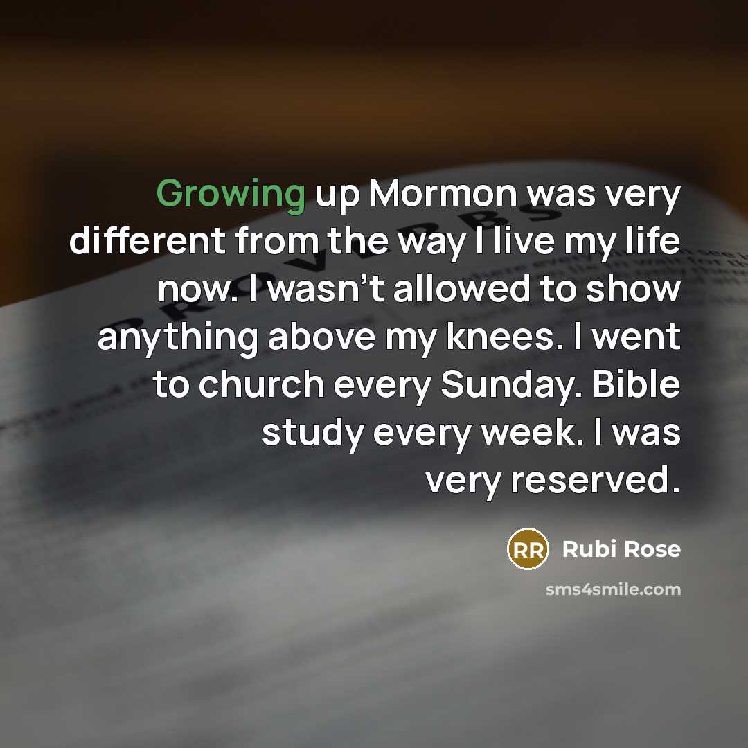 “Growing up Mormon was very different from the way I live my life now. I wasn't allowed to show anything above my knees. I went to church every Sunday. Bible study every week. I was very reserved.” quote by Rubi Rose