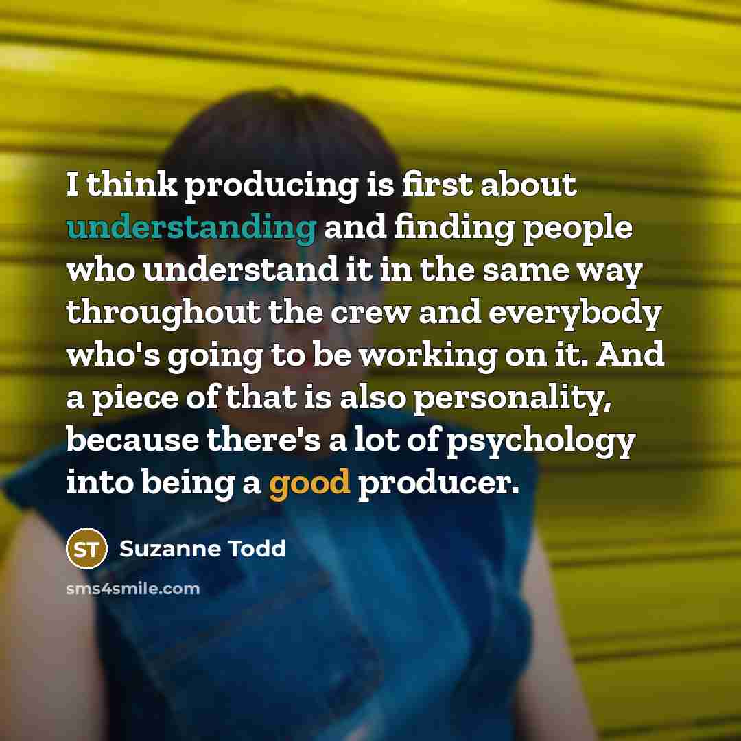 “I think producing is first about understanding and finding people who understand it in the same way throughout the crew and everybody who's going to be working on it. And a piece of that is also personality, because there's a lot of psychology into being a good producer.” quote by Suzanne Todd