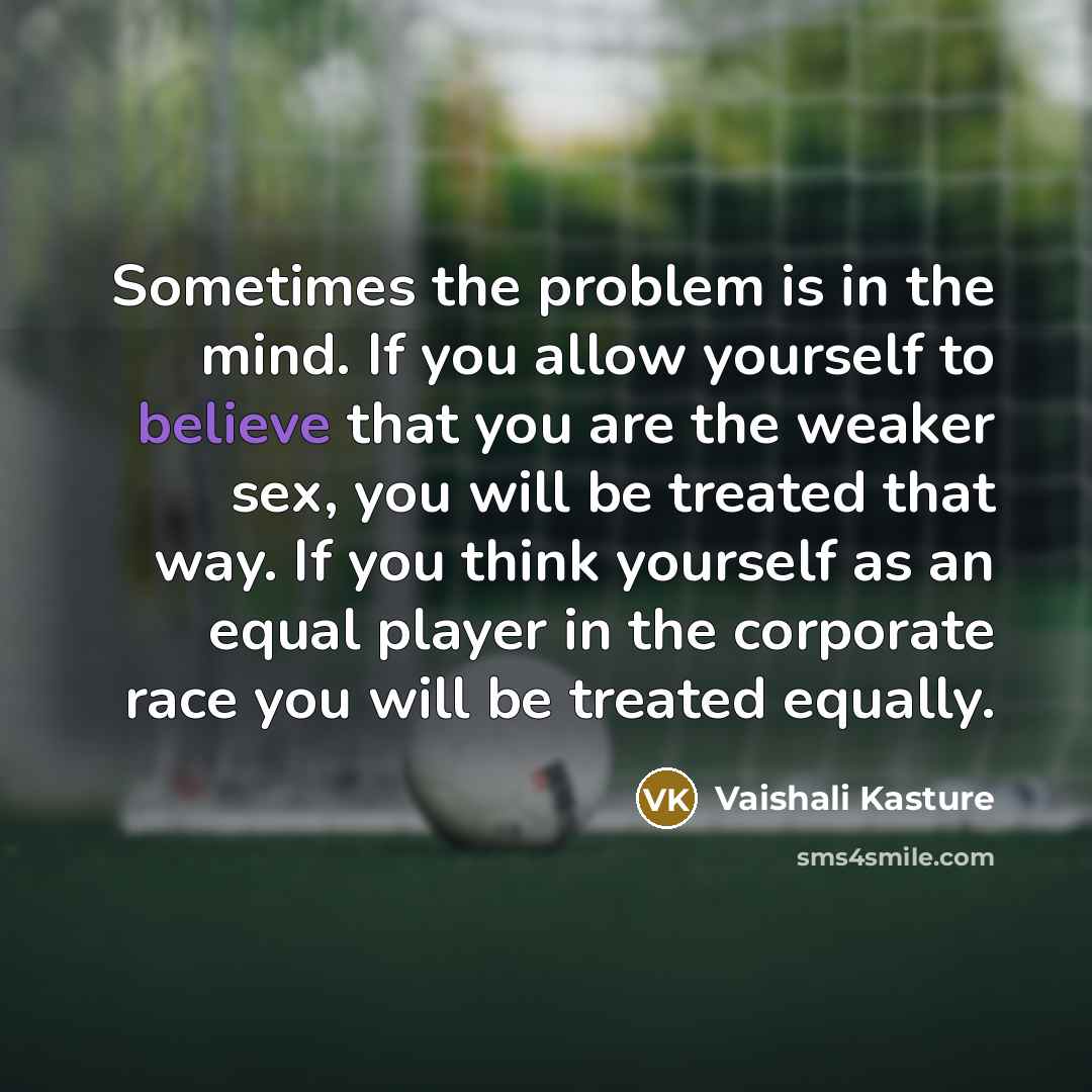 “Sometimes the problem is in the mind. If you allow yourself to believe that you are the weaker sex, you will be treated that way. If you think yourself as an equal player in the corporate race you will be treated equally.” quote by Vaishali Kasture