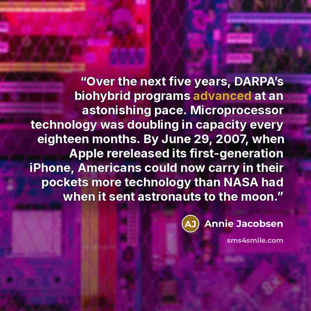 “Over the next five years, DARPA’s biohybrid programs advanced at an astonishing pace. Microprocessor technology was doubling in capacity every eighteen months. By June 29, 2007, when Apple rereleased its first-generation iPhone, Americans could now carry in their pockets more technology than NASA…” quote by Annie Jacobsen