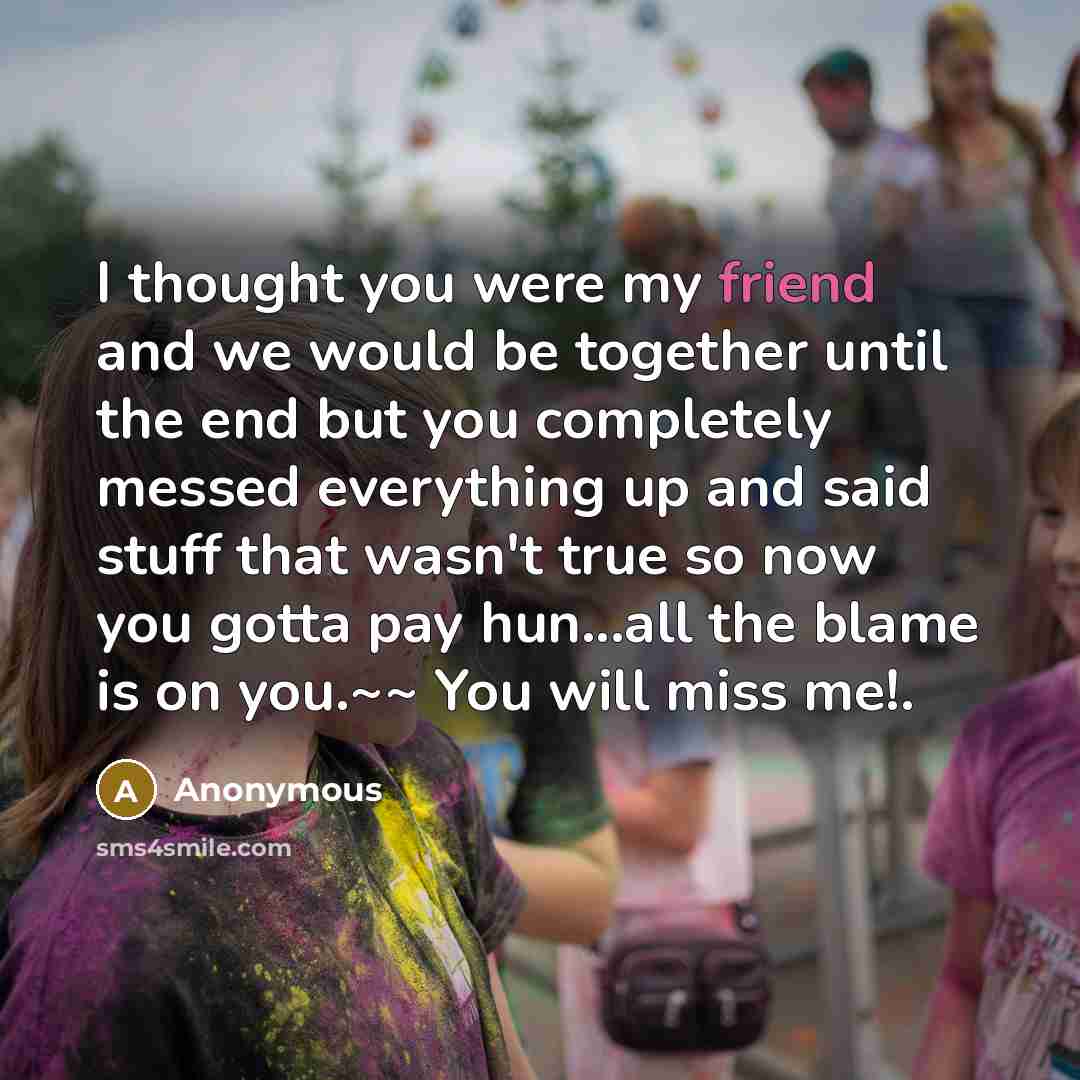 “I thought you were my friend and we would be together until the end but you completely messed everything up and said stuff that wasn't true so now you gotta pay hun...all the blame is on you.~~ You will miss me!.” quote by Anonymous