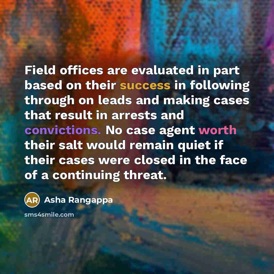 “Field offices are evaluated in part based on their success in following through on leads and making cases that result in arrests and convictions. No case agent worth their salt would remain quiet if their cases were closed in the face of a continuing threat.” quote by Asha Rangappa