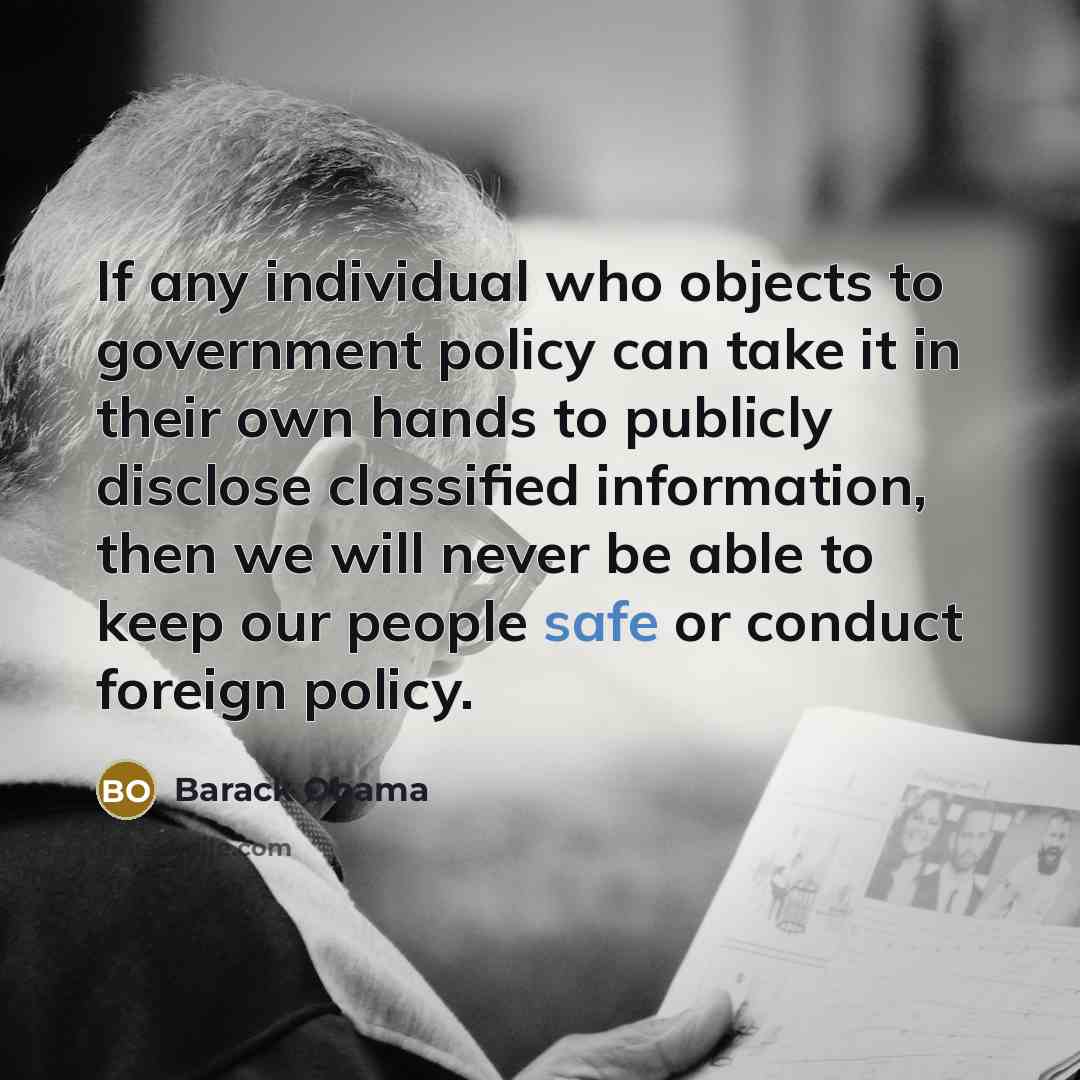 “If any individual who objects to government policy can take it in their own hands to publicly disclose classified information, then we will never be able to keep our people safe or conduct foreign policy.” quote by Barack Obama