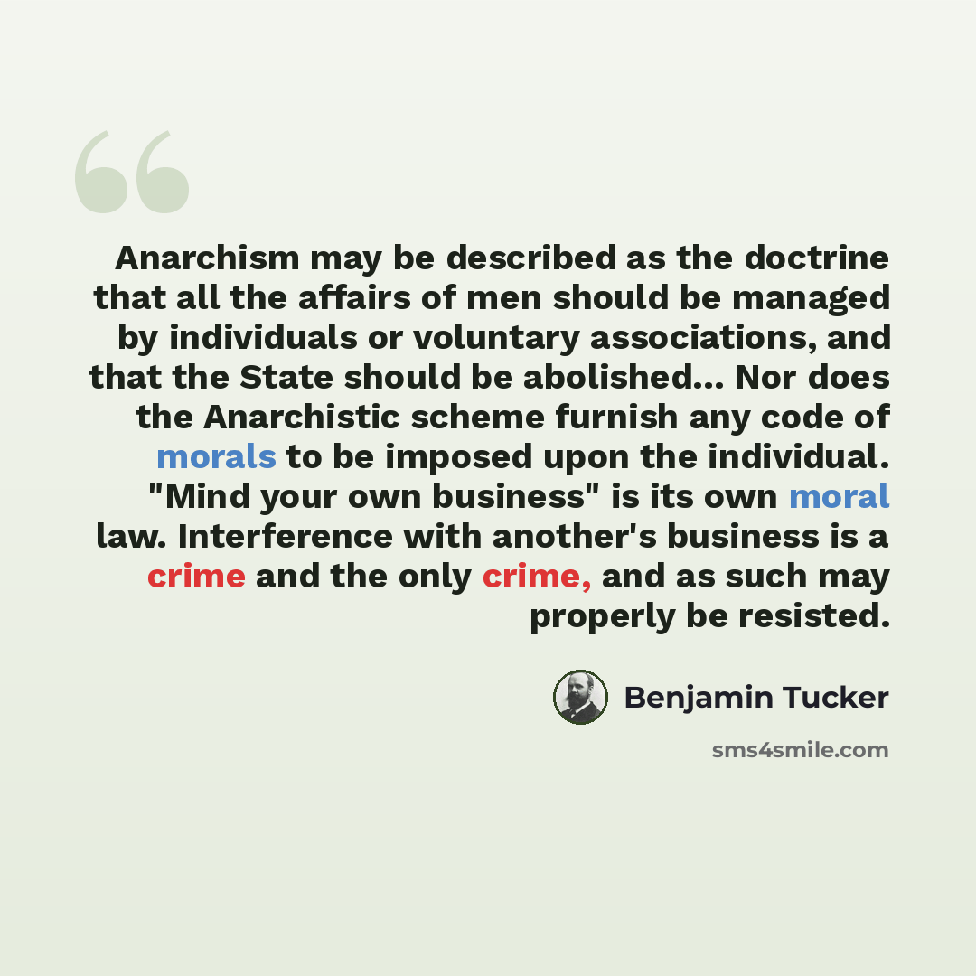 “Anarchism may be described as the doctrine that all the affairs of men should be managed by individuals or voluntary associations, and that the State should be abolished… Nor does the Anarchistic scheme furnish any code of morals to be imposed upon the individual. "Mind your own business" is its…” quote by Benjamin Tucker