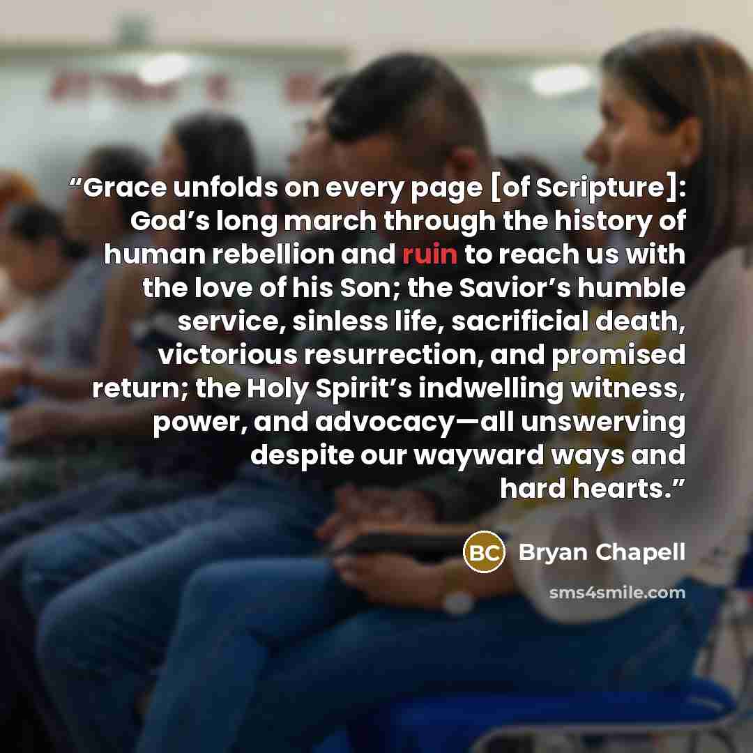 “Grace unfolds on every page [of Scripture]: God’s long march through the history of human rebellion and ruin to reach us with the love of his Son; the Savior’s humble service, sinless life, sacrificial death, victorious resurrection, and promised return; the Holy Spirit’s indwelling witness…” quote by Bryan Chapell