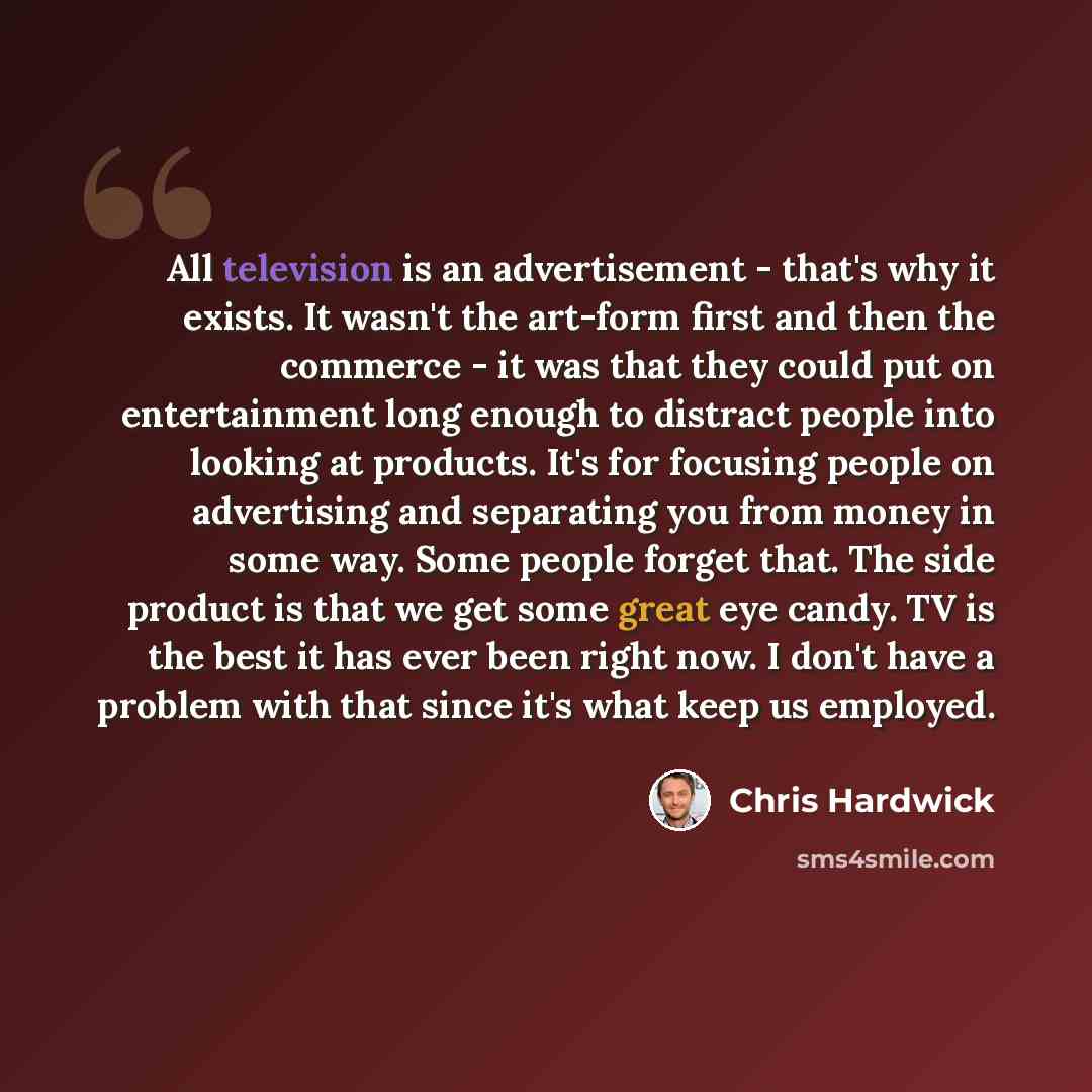 “All television is an advertisement - that's why it exists. It wasn't the art-form first and then the commerce - it was that they could put on entertainment long enough to distract people into looking at products. It's for focusing people on advertising and separating you from money in some way…” quote by Chris Hardwick