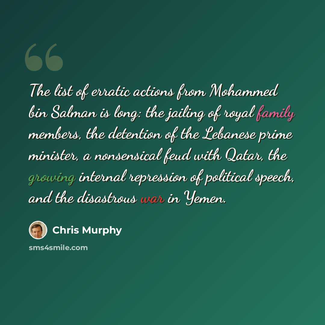 “The list of erratic actions from Mohammed bin Salman is long: the jailing of royal family members, the detention of the Lebanese prime minister, a nonsensical feud with Qatar, the growing internal repression of political speech, and the disastrous war in Yemen.” quote by Chris Murphy