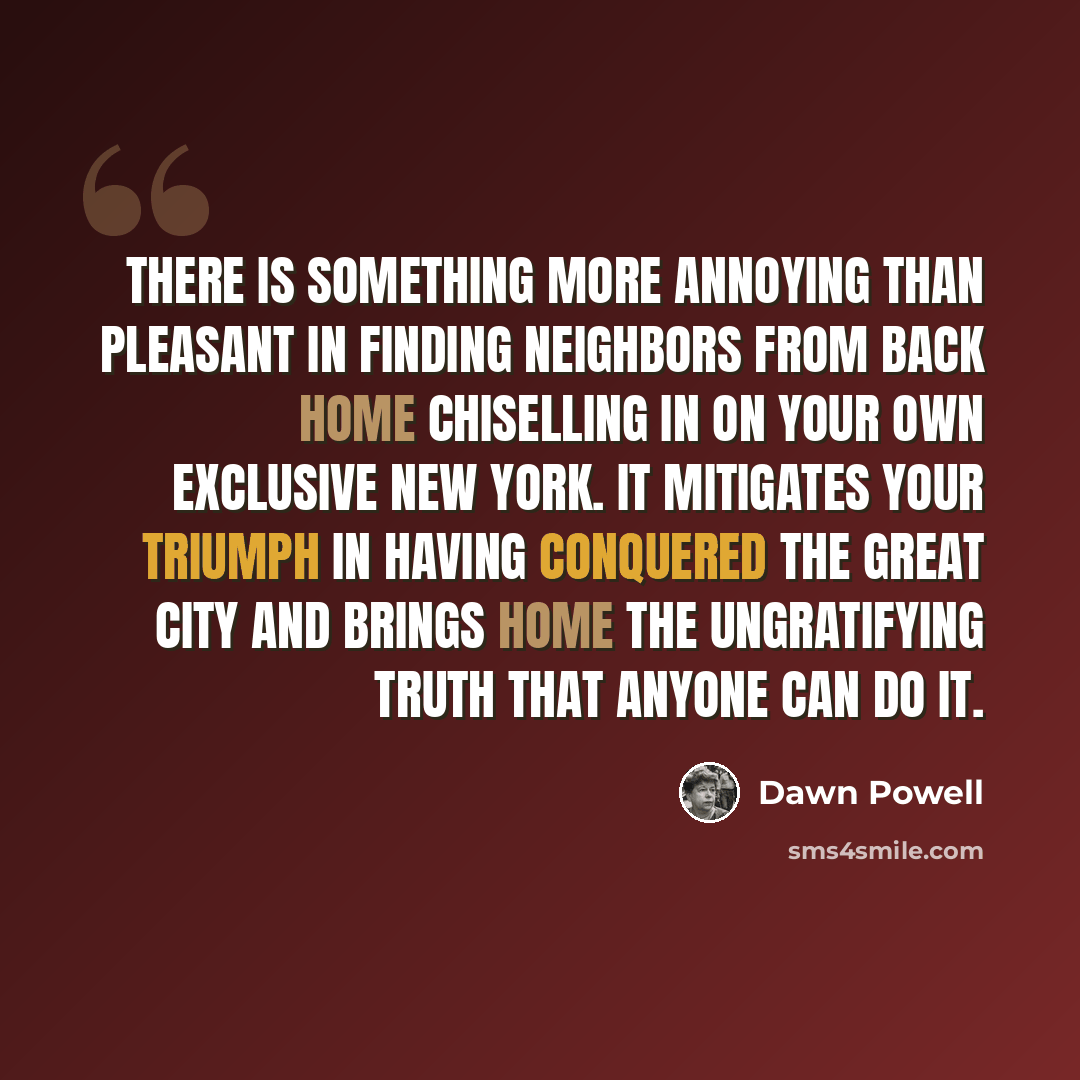 “There is something more annoying than pleasant in finding neighbors from back home chiselling in on your own exclusive New York. It mitigates your triumph in having conquered the great city and brings home the ungratifying truth that anyone can do it.” quote by Dawn Powell
