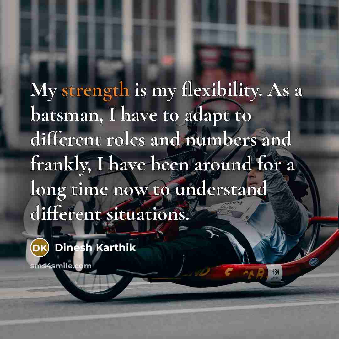 “My strength is my flexibility. As a batsman, I have to adapt to different roles and numbers and frankly, I have been around for a long time now to understand different situations.” quote by Dinesh Karthik