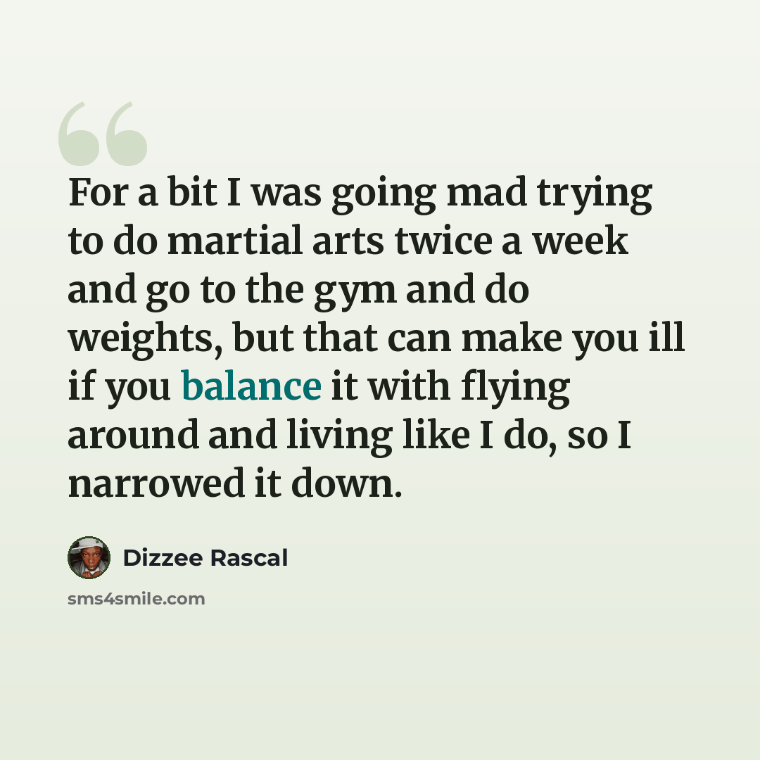 “For a bit I was going mad trying to do martial arts twice a week and go to the gym and do weights, but that can make you ill if you balance it with flying around and living like I do, so I narrowed it down.” quote by Dizzee Rascal