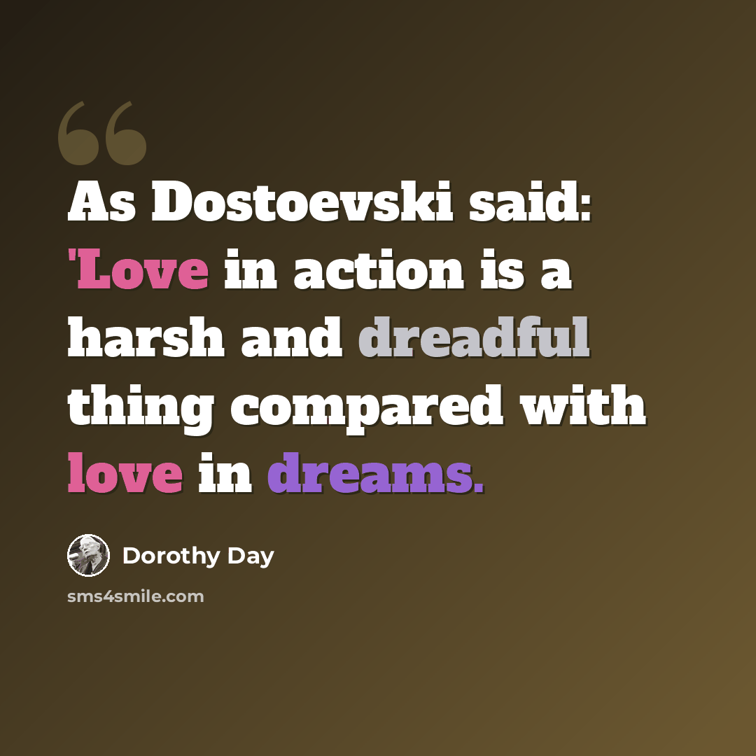 “As Dostoevski said: 'Love in action is a harsh and dreadful thing compared with love in dreams.” quote by Dorothy Day