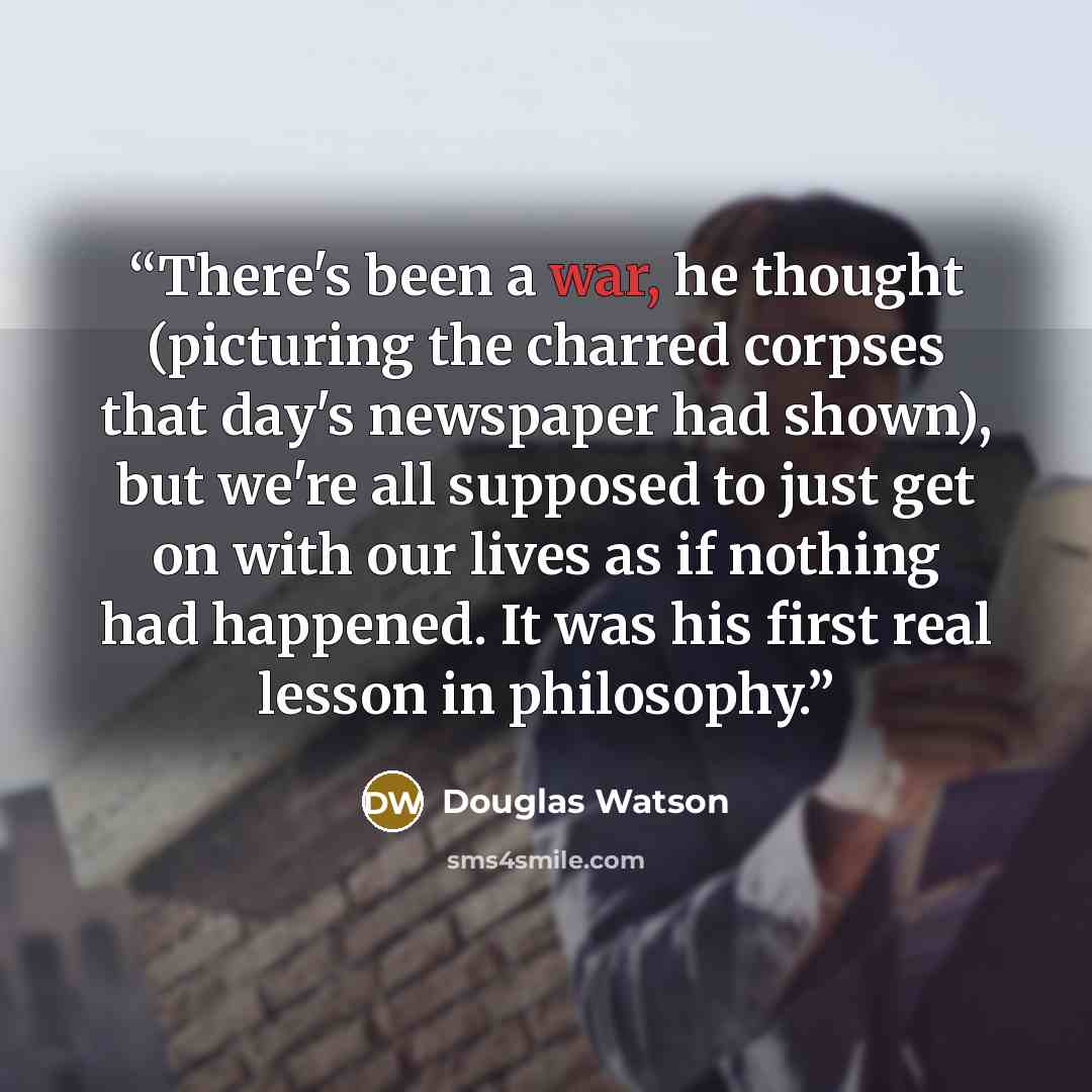 “There's been a war, he thought (picturing the charred corpses that day's newspaper had shown), but we're all supposed to just get on with our lives as if nothing had happened. It was his first real lesson in philosophy.” quote by Douglas Watson