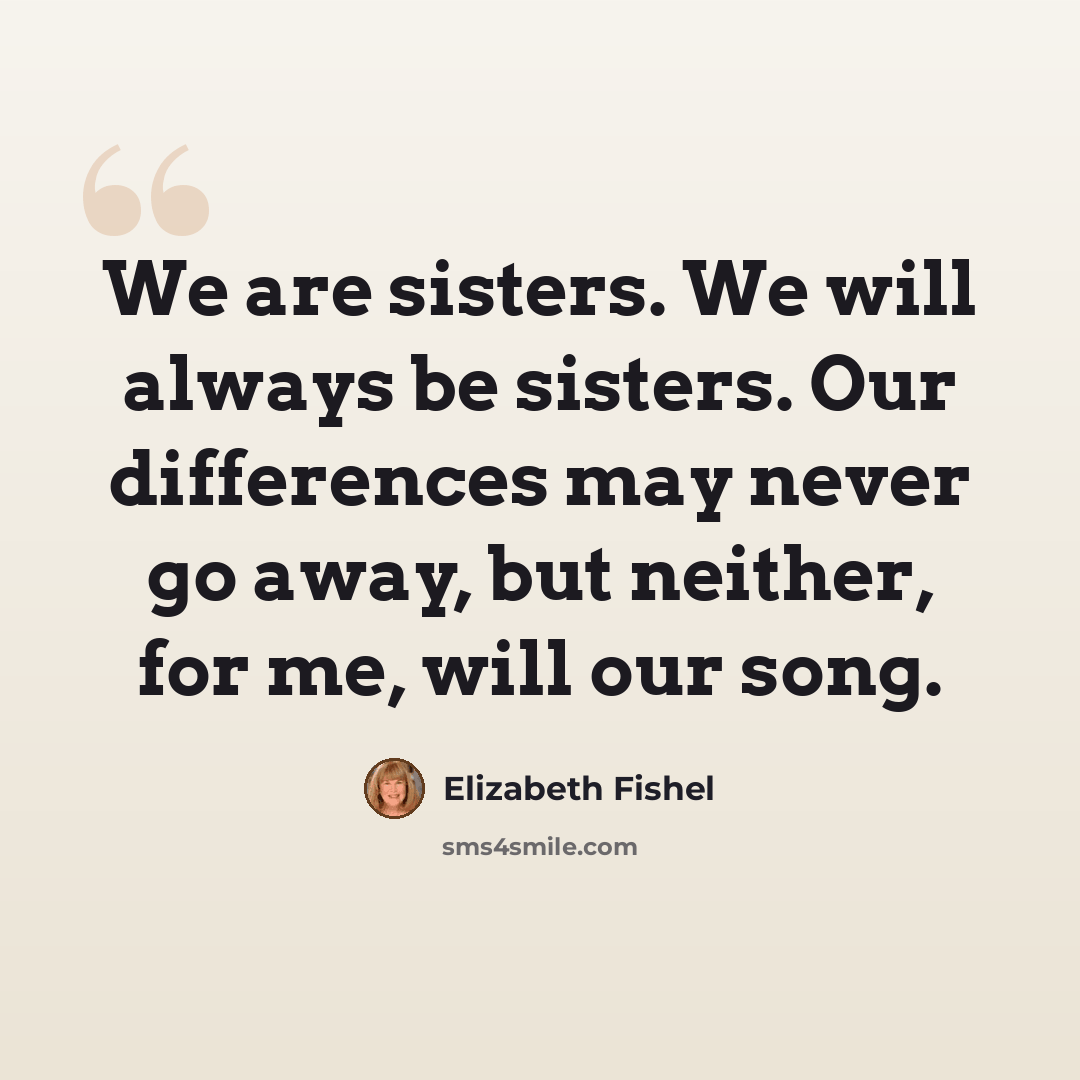 “We are sisters. We will always be sisters. Our differences may never go away, but neither, for me, will our song.” quote by Elizabeth Fishel