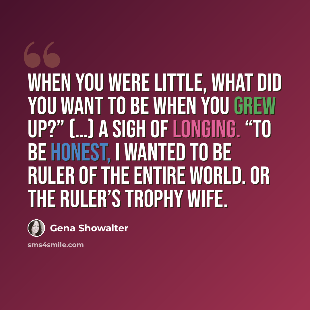 “When you were little, what did you want to be when you grew up?” (…) A sigh of longing. “To be honest, I wanted to be ruler of the entire world. Or the ruler’s trophy wife.” quote by Gena Showalter