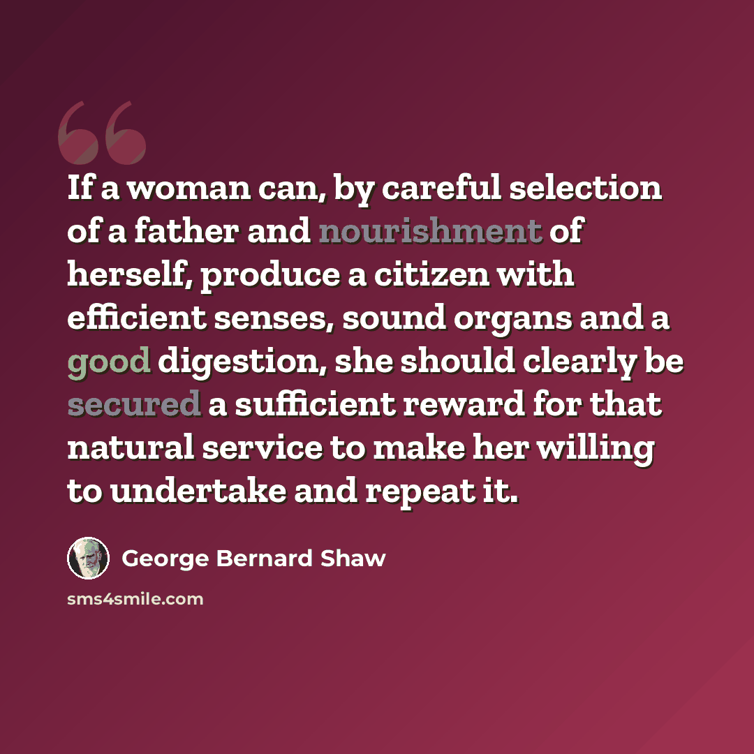 “If a woman can, by careful selection of a father and nourishment of herself, produce a citizen with efficient senses, sound organs and a good digestion, she should clearly be secured a sufficient reward for that natural service to make her willing to undertake and repeat it.” quote by George Bernard Shaw
