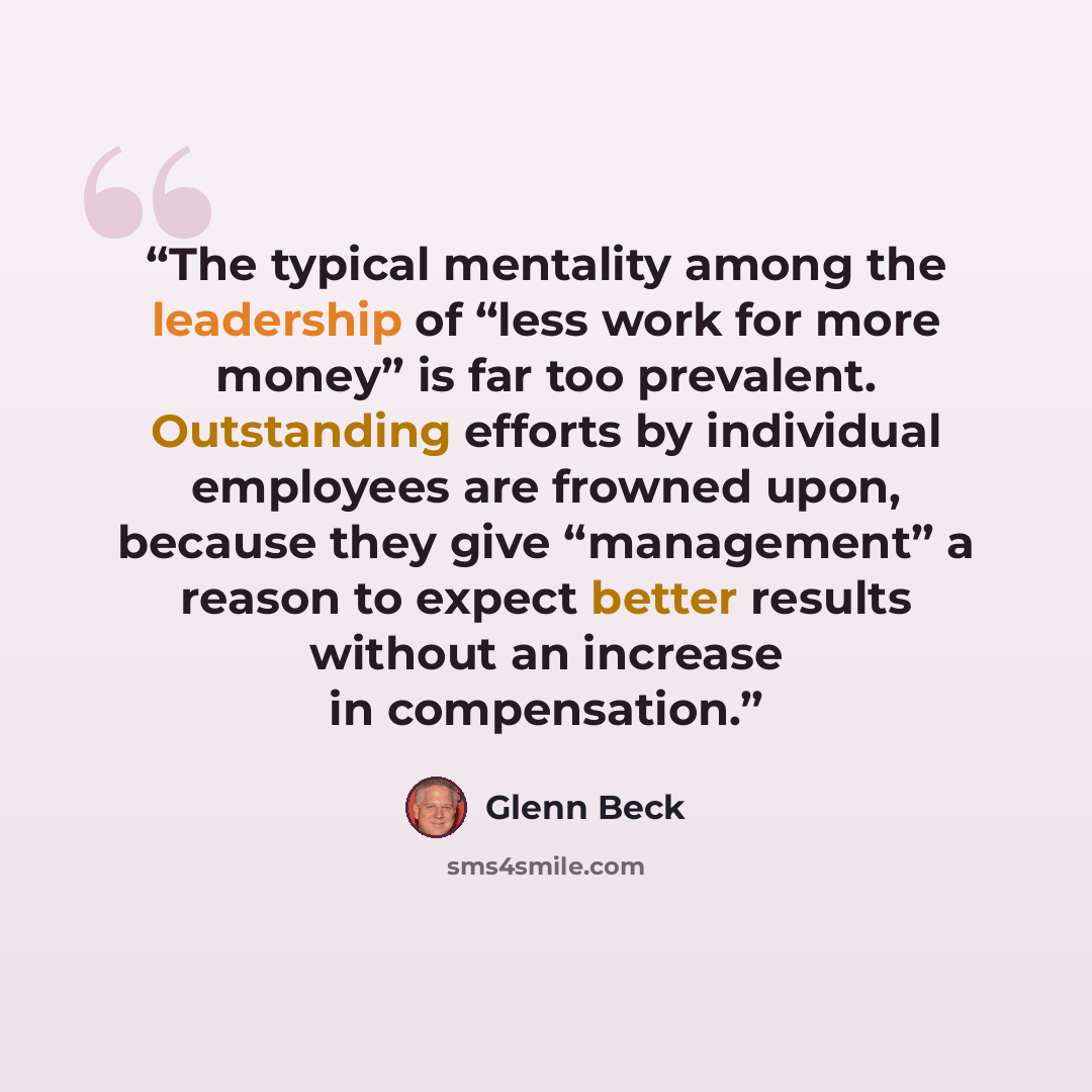 “The typical mentality among the leadership of “less work for more money” is far too prevalent. Outstanding efforts by individual employees are frowned upon, because they give “management” a reason to expect better results without an increase in compensation.” quote by Glenn Beck