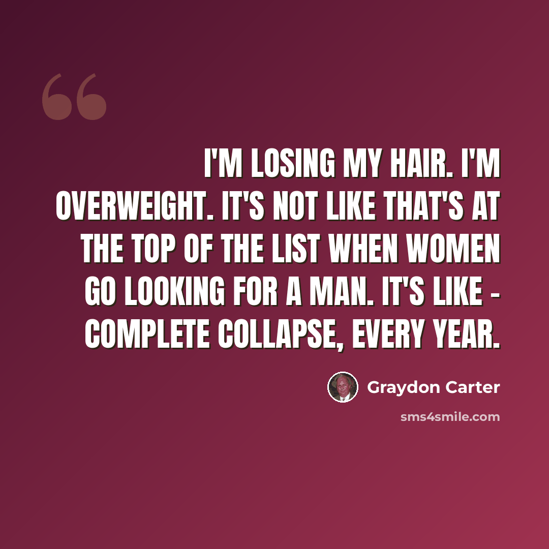 “I'm losing my hair. I'm overweight. It's not like that's at the top of the list when women go looking for a man. It's like - complete collapse, every year.” quote by Graydon Carter