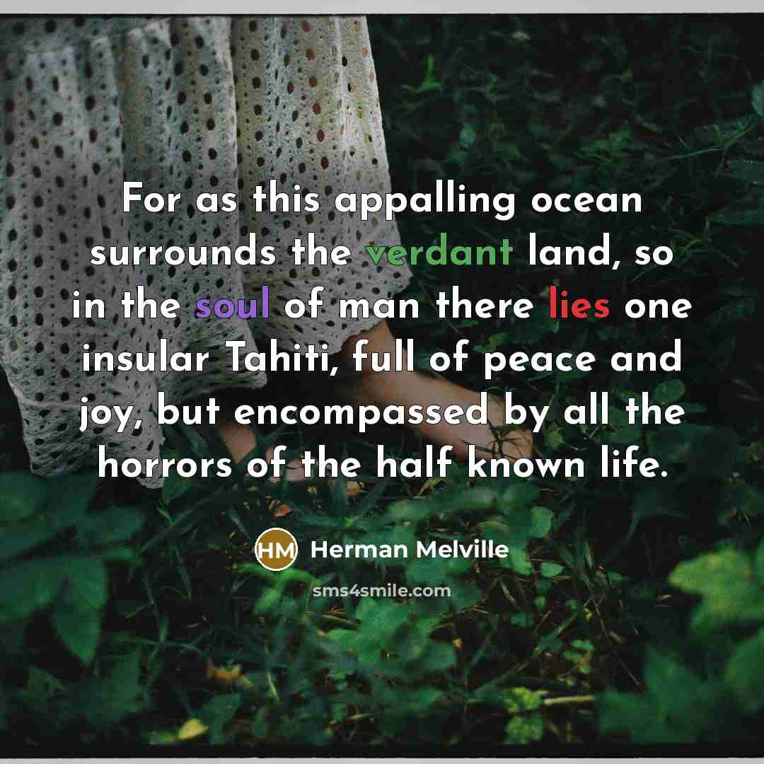 “For as this appalling ocean surrounds the verdant land, so in the soul of man there lies one insular Tahiti, full of peace and joy, but encompassed by all the horrors of the half known life.” quote by Herman Melville