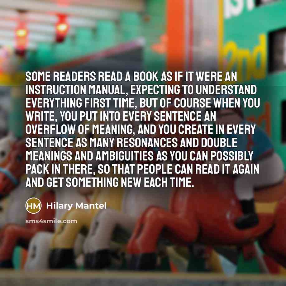 “Some readers read a book as if it were an instruction manual, expecting to understand everything first time, but of course when you write, you put into every sentence an overflow of meaning, and you create in every sentence as many resonances and double meanings and ambiguities as you can possibly…” quote by Hilary Mantel