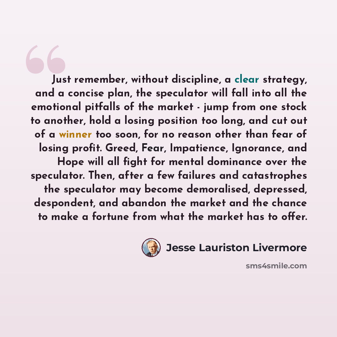 “Just remember, without discipline, a clear strategy, and a concise plan, the speculator will fall into all the emotional pitfalls of the market - jump from one stock to another, hold a losing position too long, and cut out of a winner too soon, for no reason other than fear of losing profit…” quote by Jesse Lauriston Livermore