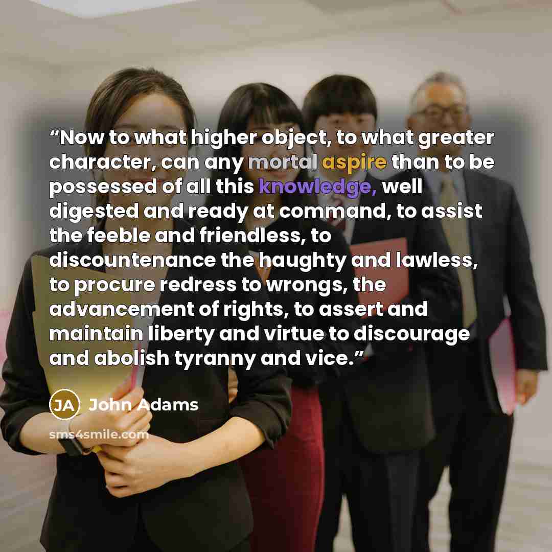 “Now to what higher object, to what greater character, can any mortal aspire than to be possessed of all this knowledge, well digested and ready at command, to assist the feeble and friendless, to discountenance the haughty and lawless, to procure redress to wrongs, the advancement of rights, to…” quote by John Adams
