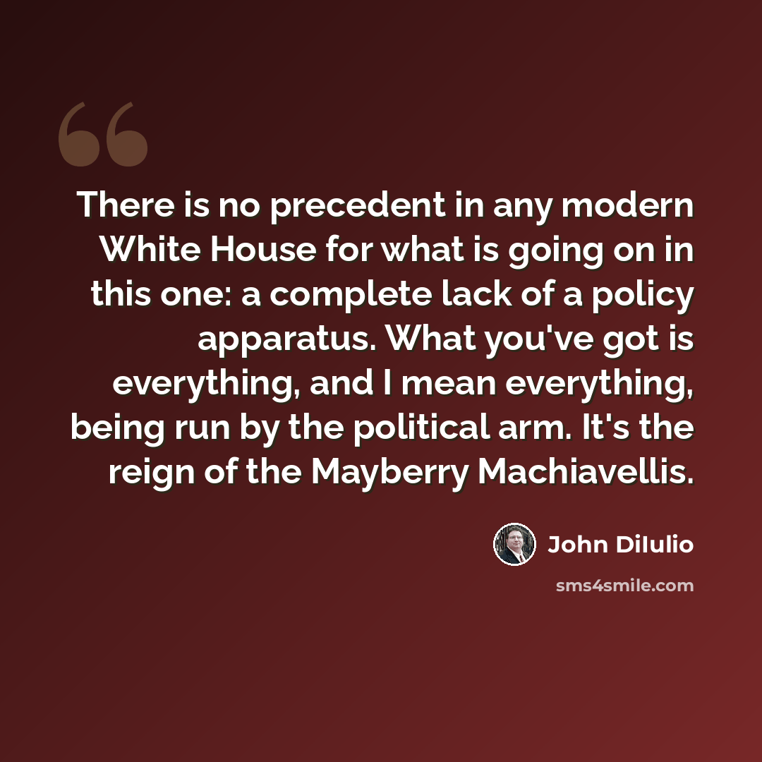 “There is no precedent in any modern White House for what is going on in this one: a complete lack of a policy apparatus. What you've got is everything, and I mean everything, being run by the political arm. It's the reign of the Mayberry Machiavellis.” quote by John DiIulio
