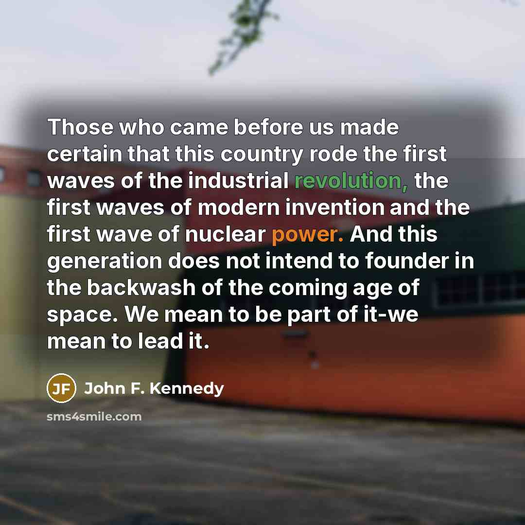 “Those who came before us made certain that this country rode the first waves of the industrial revolution, the first waves of modern invention and the first wave of nuclear power. And this generation does not intend to founder in the backwash of the coming age of space. We mean to be part of it-we…” quote by John F. Kennedy