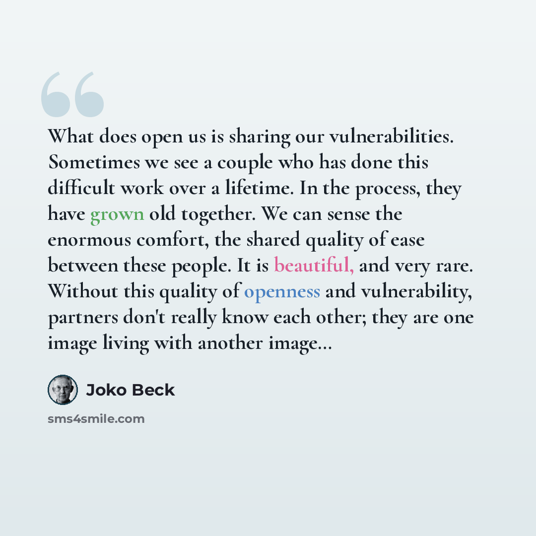 “What does open us is sharing our vulnerabilities. Sometimes we see a couple who has done this difficult work over a lifetime. In the process, they have grown old together. We can sense the enormous comfort, the shared quality of ease between these people. It is beautiful, and very rare. Without…” quote by Joko Beck