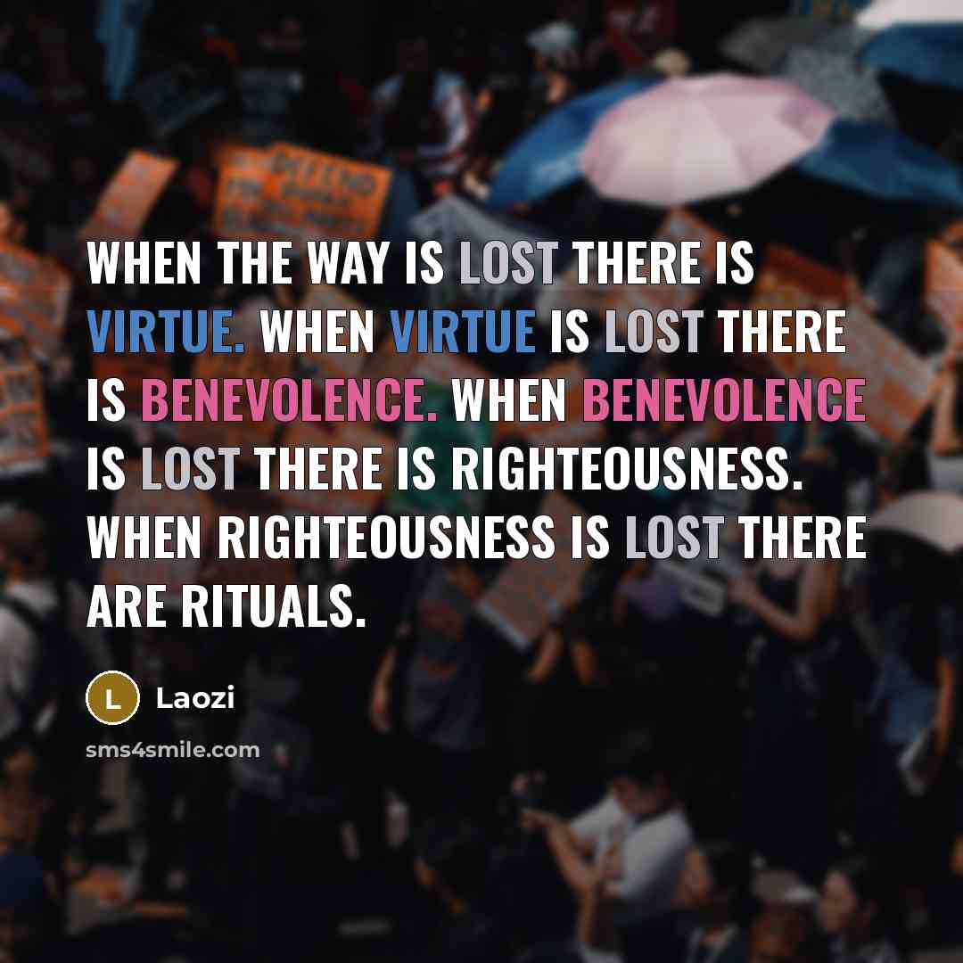 “When the Way is lost there is virtue. When virtue is lost there is benevolence. When benevolence is lost there is righteousness. When righteousness is lost there are rituals.” quote by Laozi