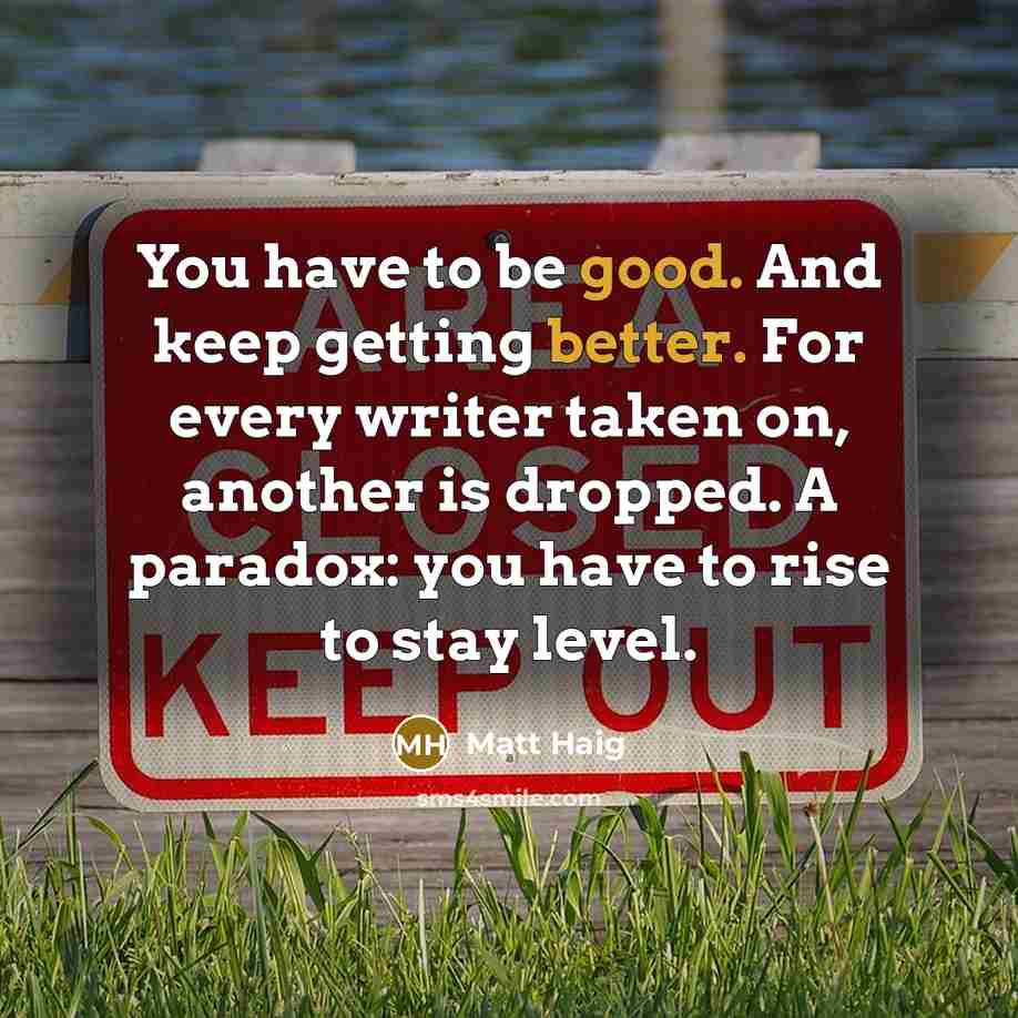 “You have to be good. And keep getting better. For every writer taken on, another is dropped. A paradox: you have to rise to stay level.” quote by Matt Haig