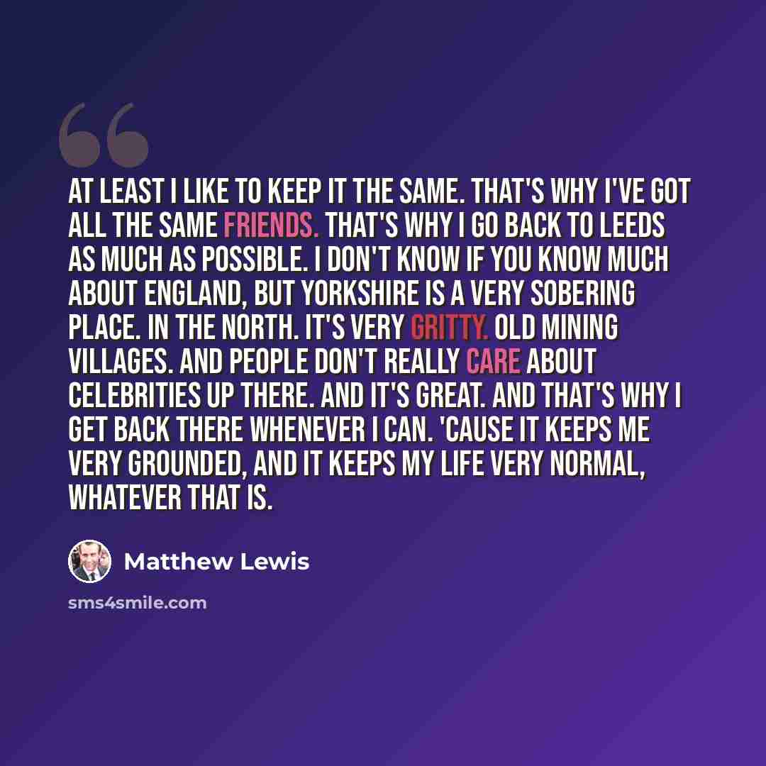 “At least I like to keep it the same. That's why I've got all the same friends. That's why I go back to Leeds as much as possible. I don't know if you know much about England, but Yorkshire is a very sobering place. In the North. It's very gritty. Old mining villages. And people don't really care…” quote by Matthew Lewis
