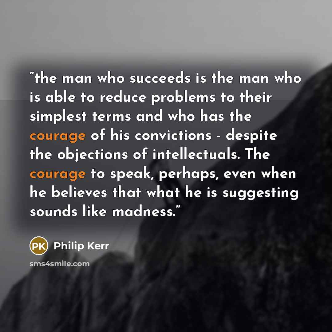 “the man who succeeds is the man who is able to reduce problems to their simplest terms and who has the courage of his convictions - despite the objections of intellectuals. The courage to speak, perhaps, even when he believes that what he is suggesting sounds like madness.” quote by Philip Kerr
