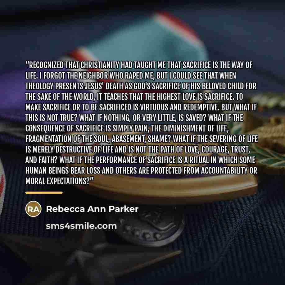 “recognized that Christianity had taught me that sacrifice is the way of life. I forgot the neighbor who raped me, but I could see that when theology presents Jesus' death as God's sacrifice of his beloved child for the sake of the world, it teaches that the highest love is sacrifice. To make…” quote by Rebecca Ann Parker