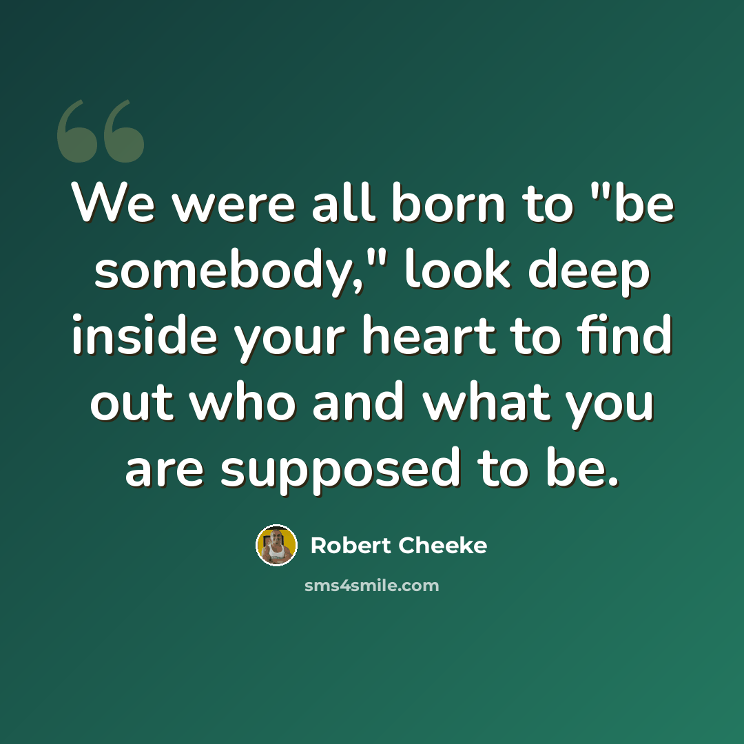 “We were all born to "be somebody," look deep inside your heart to find out who and what you are supposed to be.” quote by Robert Cheeke