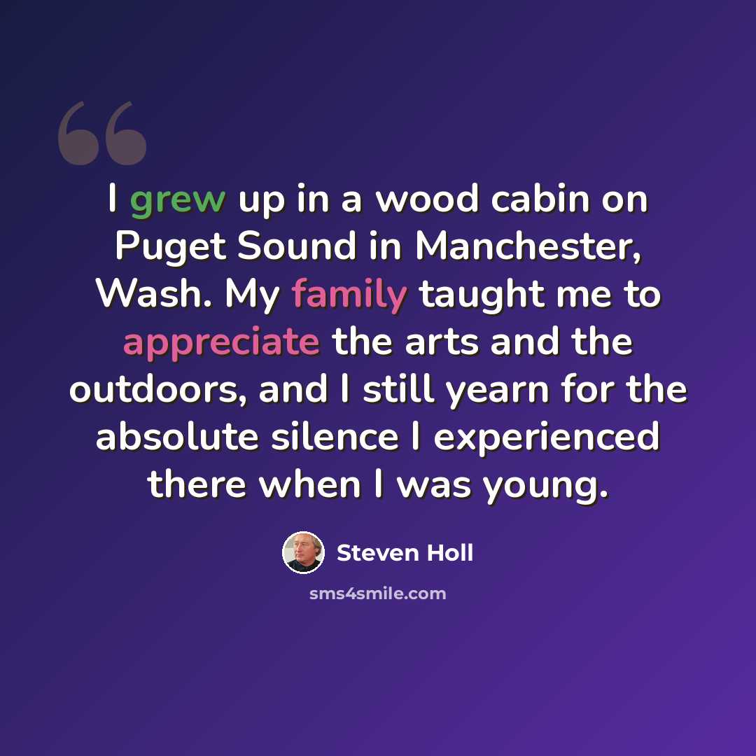 “I grew up in a wood cabin on Puget Sound in Manchester, Wash. My family taught me to appreciate the arts and the outdoors, and I still yearn for the absolute silence I experienced there when I was young.” quote by Steven Holl