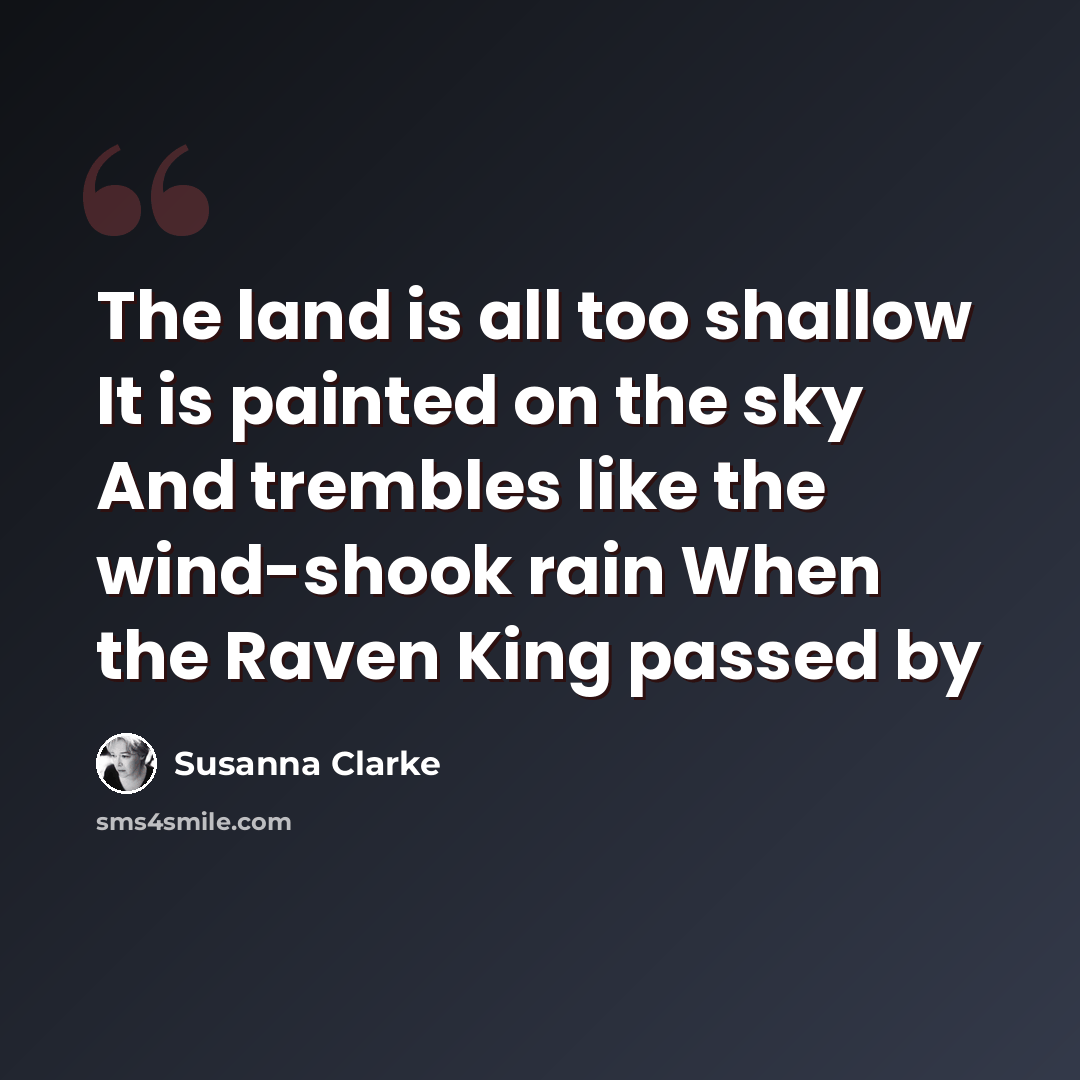 “The land is all too shallow It is painted on the sky And trembles like the wind-shook rain When the Raven King passed by” quote by Susanna Clarke