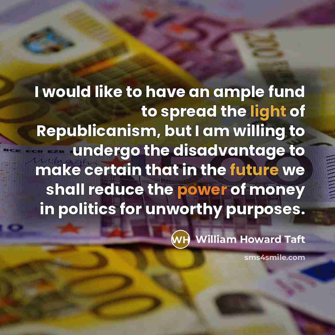 “I would like to have an ample fund to spread the light of Republicanism, but I am willing to undergo the disadvantage to make certain that in the future we shall reduce the power of money in politics for unworthy purposes.” quote by William Howard Taft