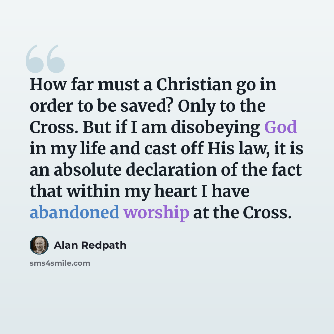 “How far must a Christian go in order to be saved? Only to the Cross. But if I am disobeying God in my life and cast off His law, it is an absolute declaration of the fact that within my heart I have abandoned worship at the Cross.” quote by Alan Redpath