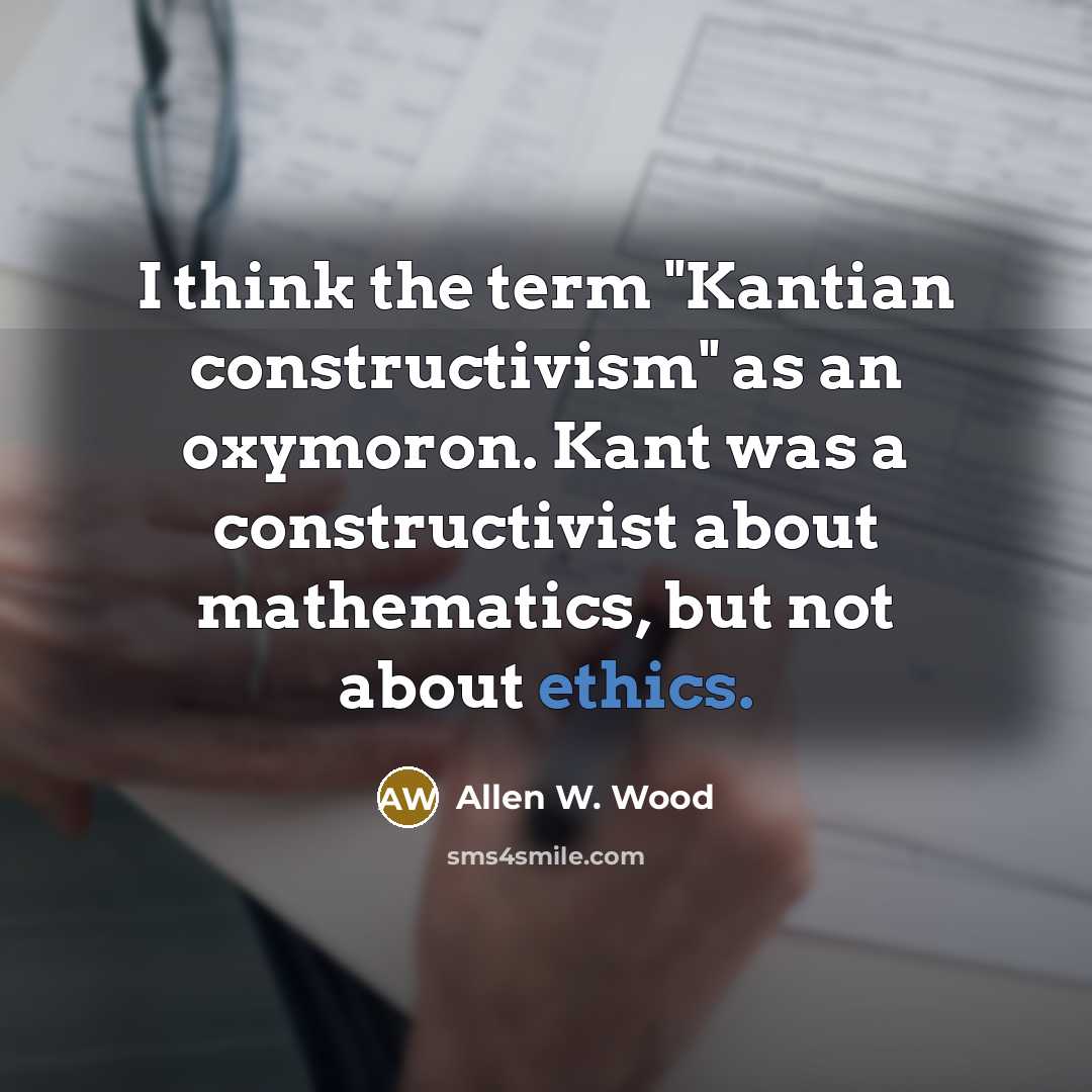 “I think the term "Kantian constructivism" as an oxymoron. Kant was a constructivist about mathematics, but not about ethics.” quote by Allen W. Wood