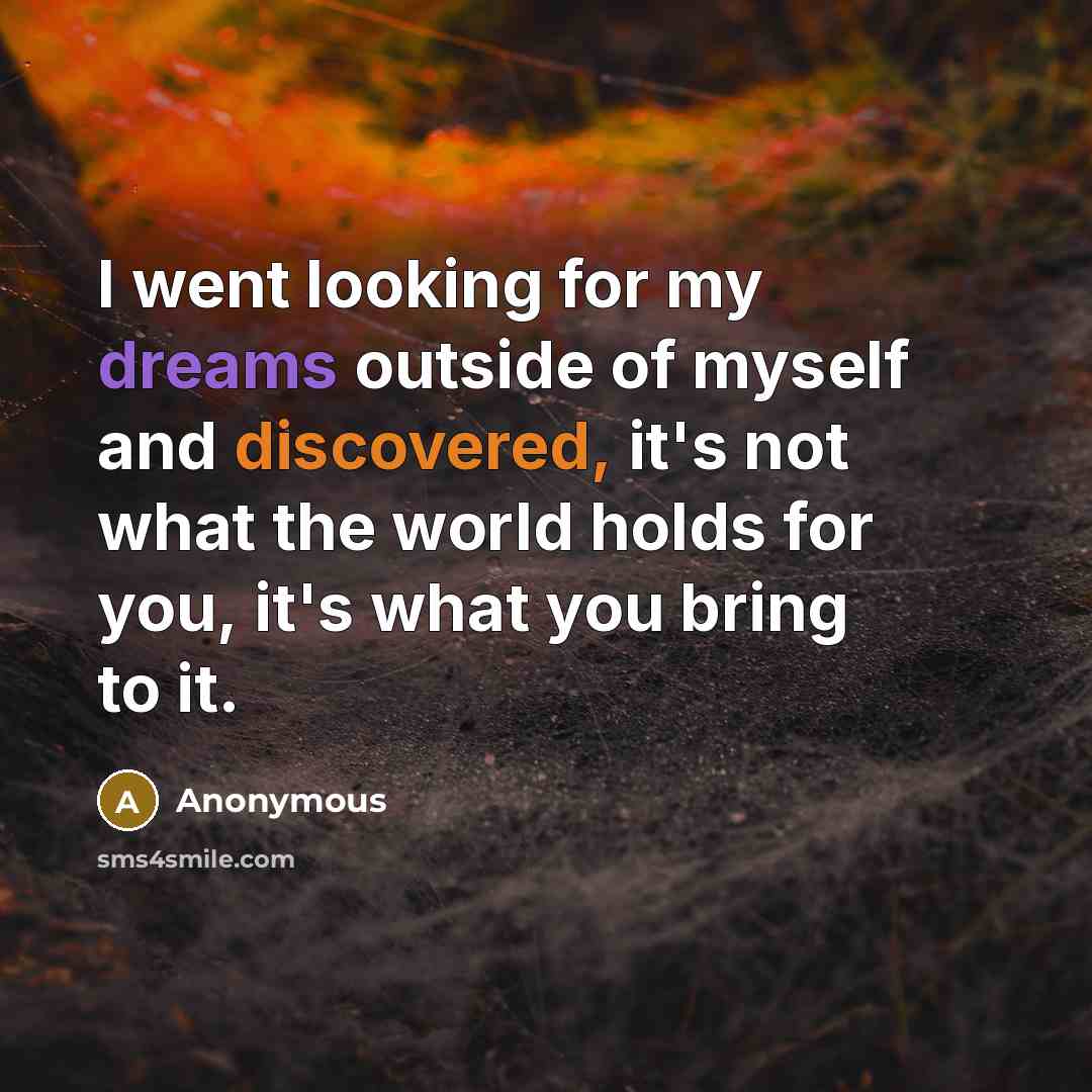 “I went looking for my dreams outside of myself and discovered, it's not what the world holds for you, it's what you bring to it.” quote by Anonymous