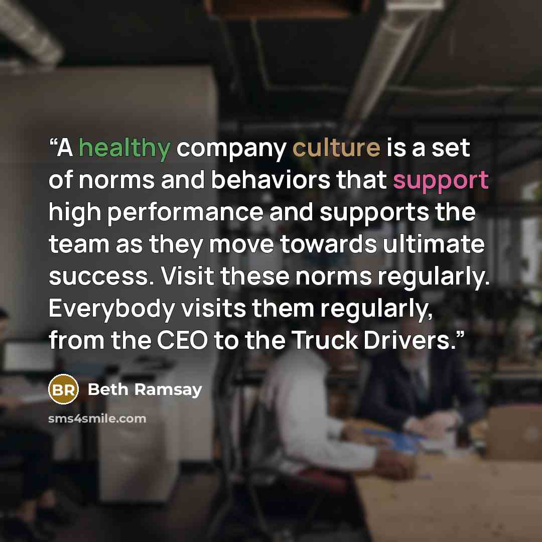 “A healthy company culture is a set of norms and behaviors that support high performance and supports the team as they move towards ultimate success. Visit these norms regularly. Everybody visits them regularly, from the CEO to the Truck Drivers.” quote by Beth Ramsay