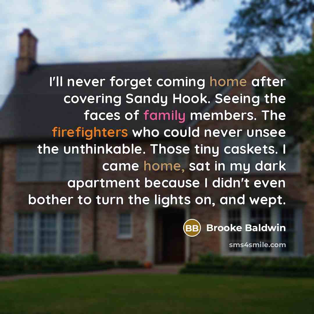 “I'll never forget coming home after covering Sandy Hook. Seeing the faces of family members. The firefighters who could never unsee the unthinkable. Those tiny caskets. I came home, sat in my dark apartment because I didn't even bother to turn the lights on, and wept.” quote by Brooke Baldwin