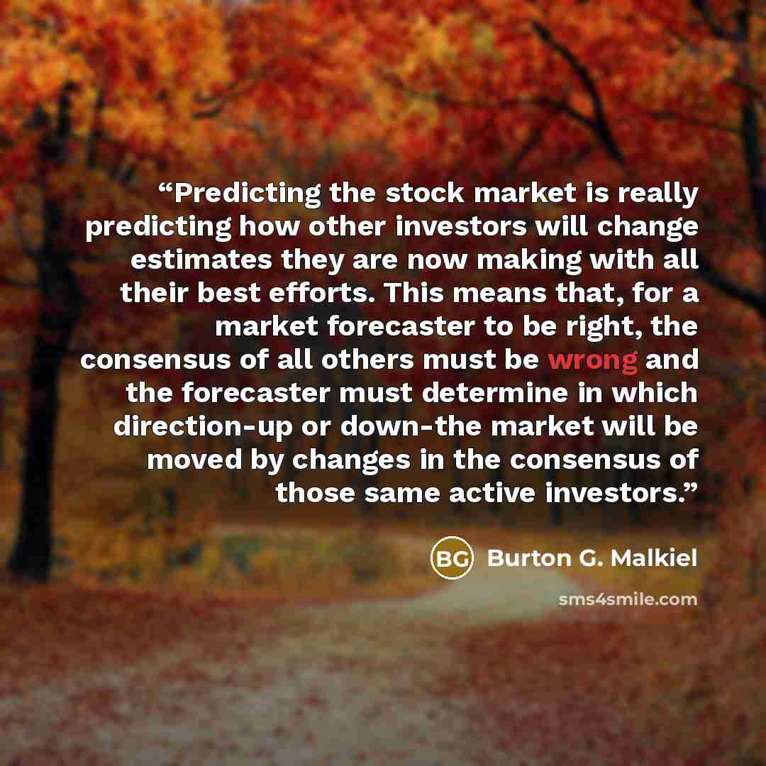 “Predicting the stock market is really predicting how other investors will change estimates they are now making with all their best efforts. This means that, for a market forecaster to be right, the consensus of all others must be wrong and the forecaster must determine in which direction-up or…” quote by Burton G. Malkiel