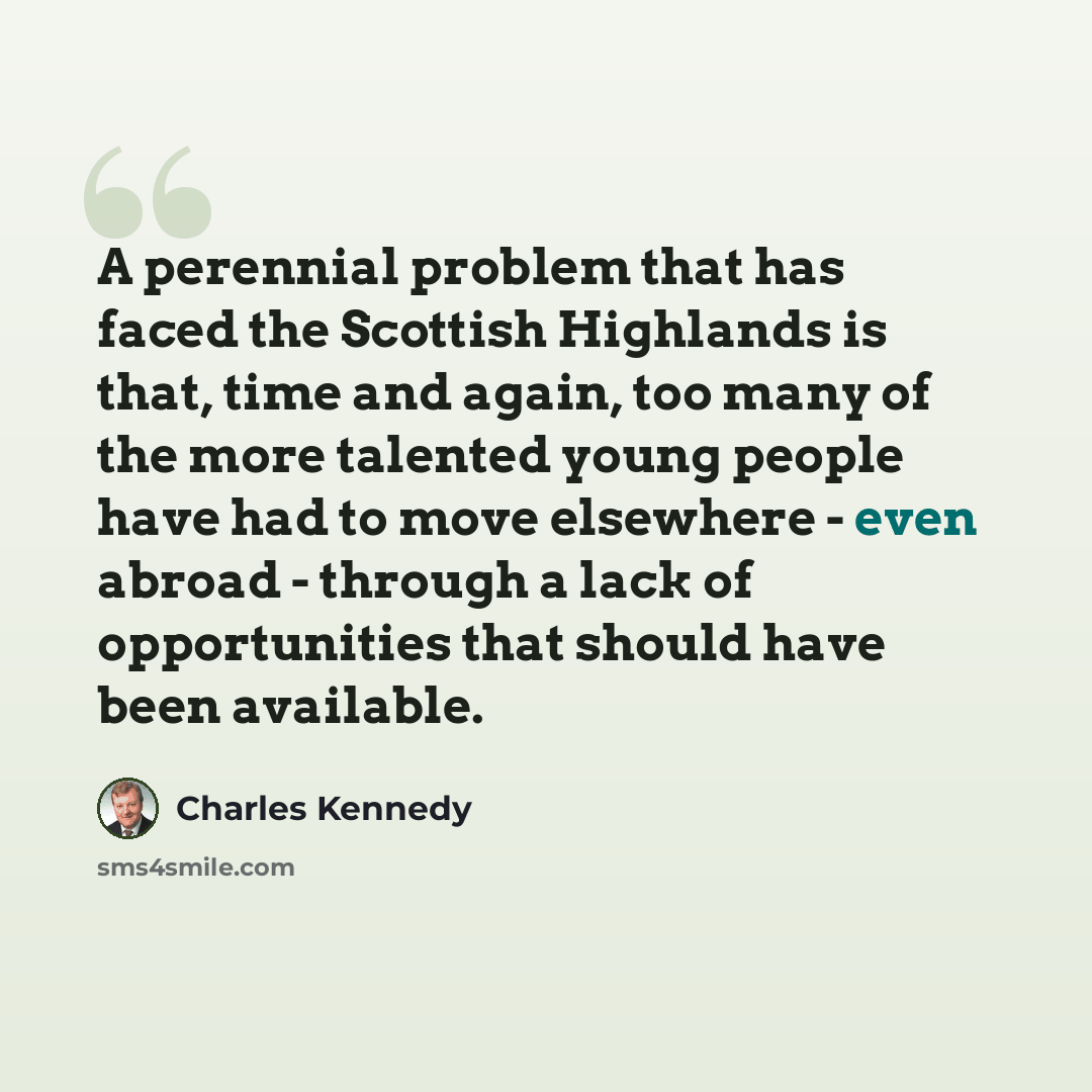 “A perennial problem that has faced the Scottish Highlands is that, time and again, too many of the more talented young people have had to move elsewhere - even abroad - through a lack of opportunities that should have been available.” quote by Charles Kennedy
