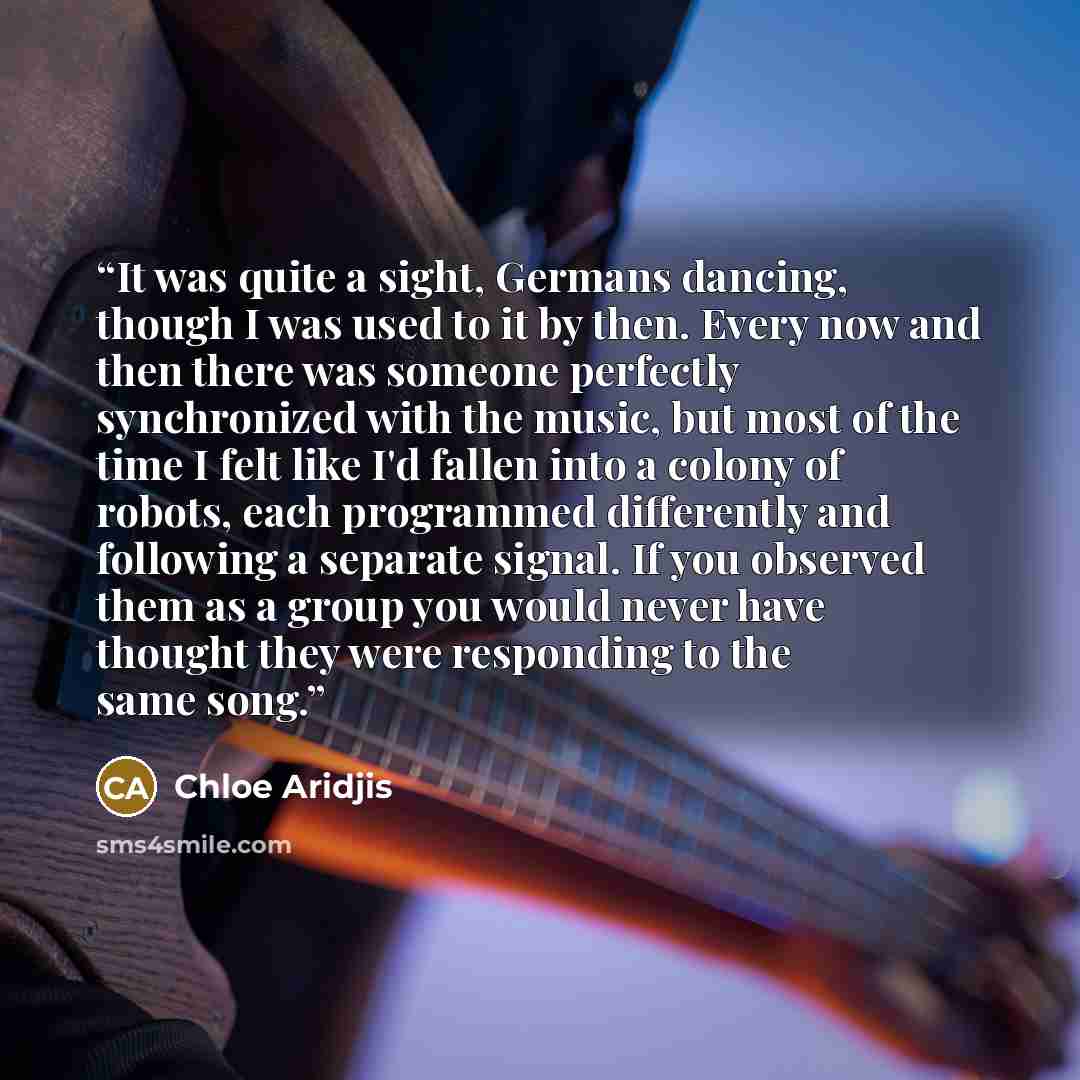 “It was quite a sight, Germans dancing, though I was used to it by then. Every now and then there was someone perfectly synchronized with the music, but most of the time I felt like I'd fallen into a colony of robots, each programmed differently and following a separate signal. If you observed them…” quote by Chloe Aridjis
