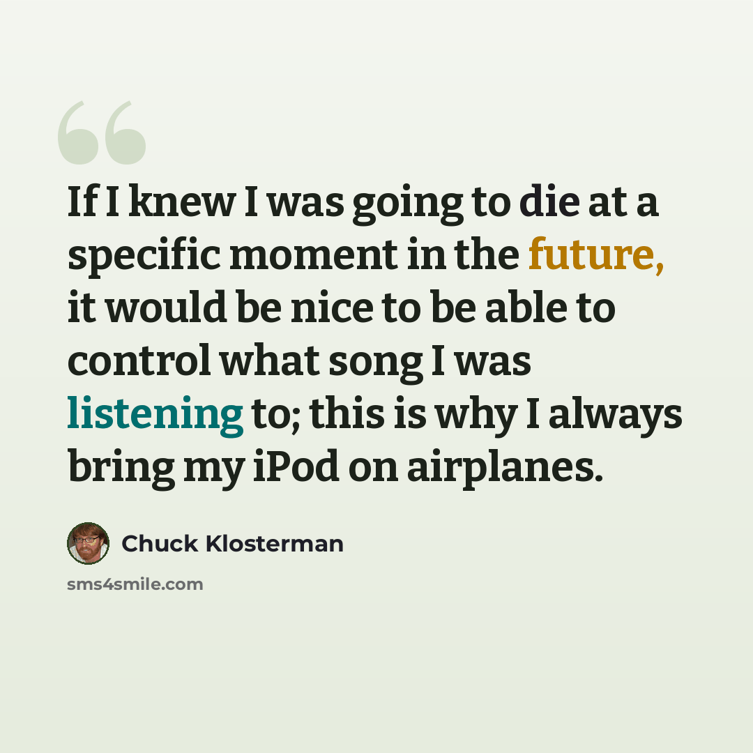 “If I knew I was going to die at a specific moment in the future, it would be nice to be able to control what song I was listening to; this is why I always bring my iPod on airplanes.” quote by Chuck Klosterman