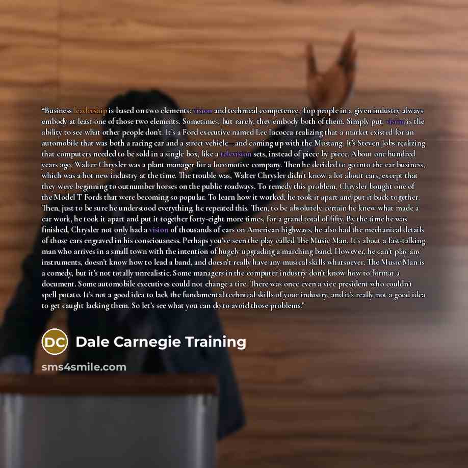 “Business leadership is based on two elements: vision and technical competence. Top people in a given industry always embody at least one of those two elements. Sometimes, but rarely, they embody both of them. Simply put, vision is the ability to see what other people don’t. It’s a Ford executive…” quote by Dale Carnegie Training